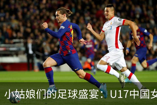 小姑娘们的足球盛宴：U17中国女足4-0狂胜萨摩亚